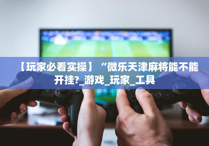 【玩家必看实操】“微乐天津麻将能不能开挂?_游戏_玩家_工具