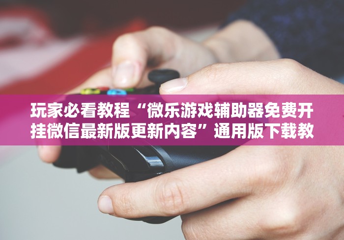 玩家必看教程“微乐游戏辅助器免费开挂微信最新版更新内容”通用版下载教程！