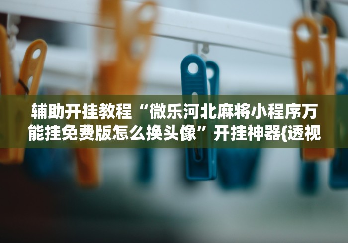 辅助开挂教程“微乐河北麻将小程序万能挂免费版怎么换头像”开挂神器{透视辅助}全揭秘